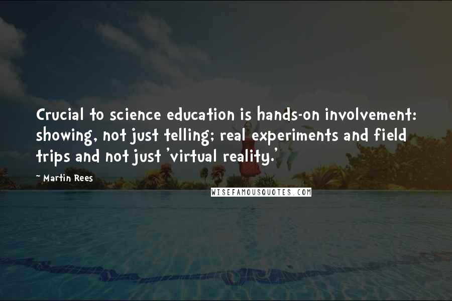 Martin Rees Quotes: Crucial to science education is hands-on involvement: showing, not just telling; real experiments and field trips and not just 'virtual reality.'