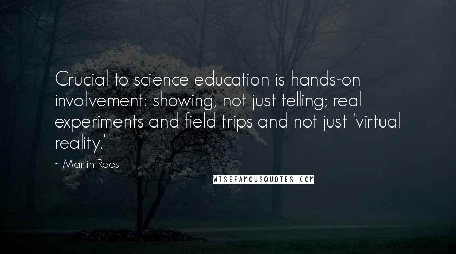 Martin Rees Quotes: Crucial to science education is hands-on involvement: showing, not just telling; real experiments and field trips and not just 'virtual reality.'