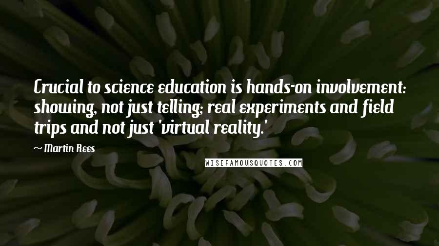 Martin Rees Quotes: Crucial to science education is hands-on involvement: showing, not just telling; real experiments and field trips and not just 'virtual reality.'