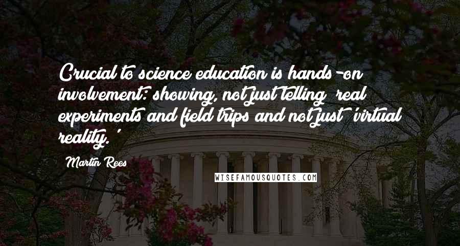 Martin Rees Quotes: Crucial to science education is hands-on involvement: showing, not just telling; real experiments and field trips and not just 'virtual reality.'