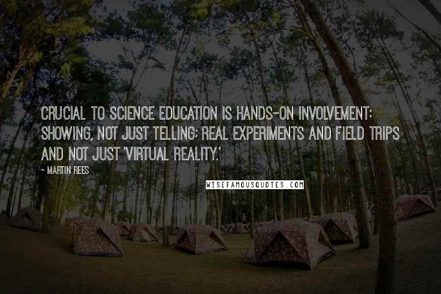 Martin Rees Quotes: Crucial to science education is hands-on involvement: showing, not just telling; real experiments and field trips and not just 'virtual reality.'