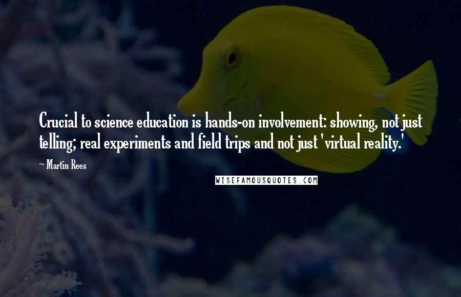 Martin Rees Quotes: Crucial to science education is hands-on involvement: showing, not just telling; real experiments and field trips and not just 'virtual reality.'
