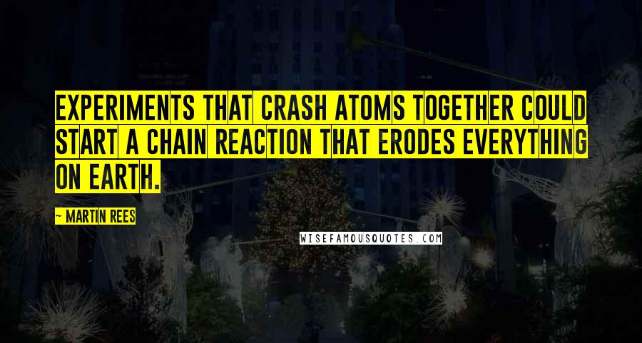 Martin Rees Quotes: Experiments that crash atoms together could start a chain reaction that erodes everything on Earth.