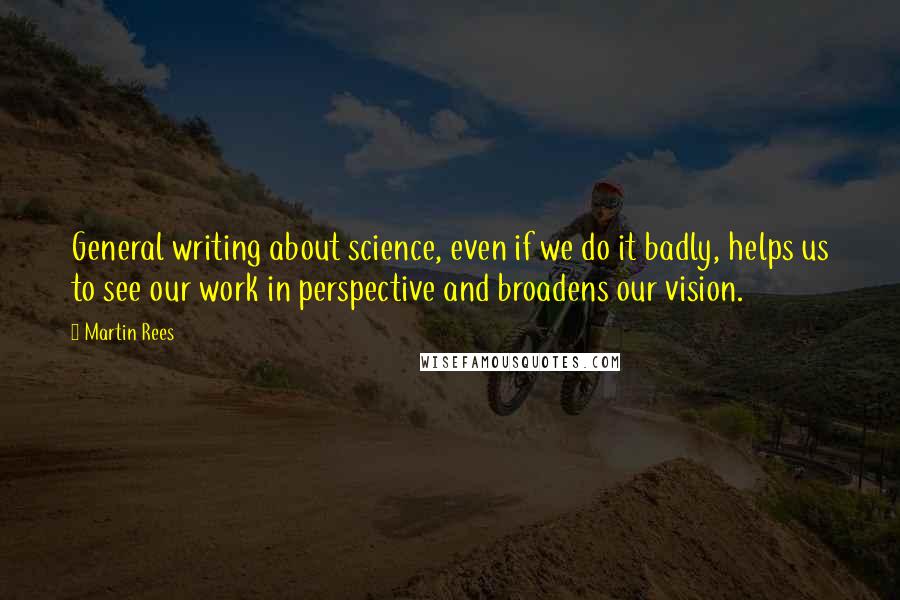 Martin Rees Quotes: General writing about science, even if we do it badly, helps us to see our work in perspective and broadens our vision.