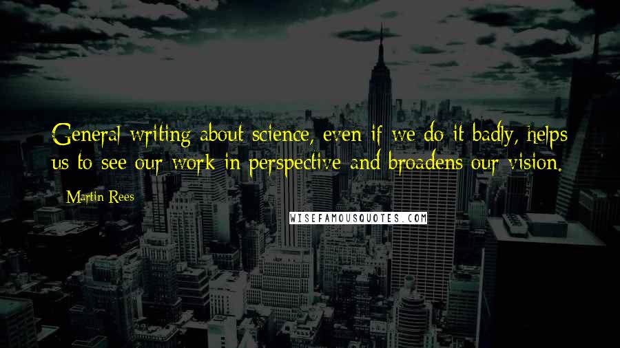 Martin Rees Quotes: General writing about science, even if we do it badly, helps us to see our work in perspective and broadens our vision.