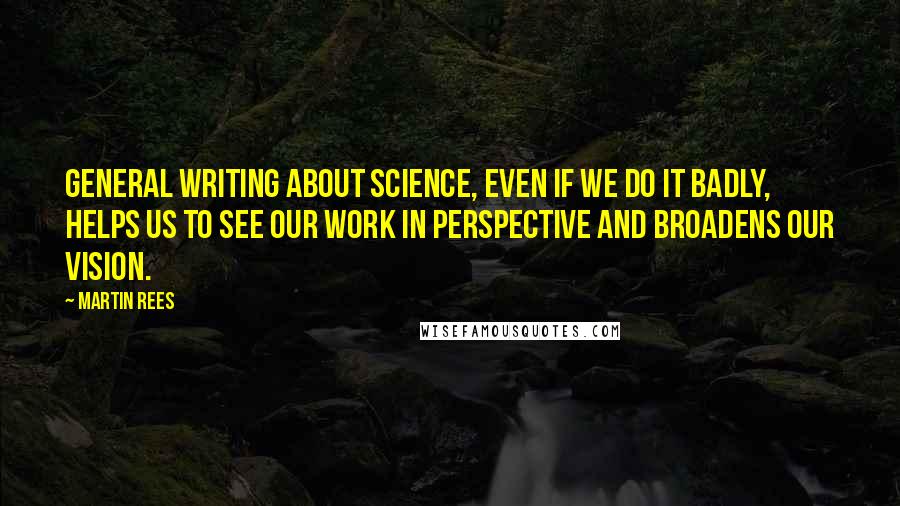 Martin Rees Quotes: General writing about science, even if we do it badly, helps us to see our work in perspective and broadens our vision.