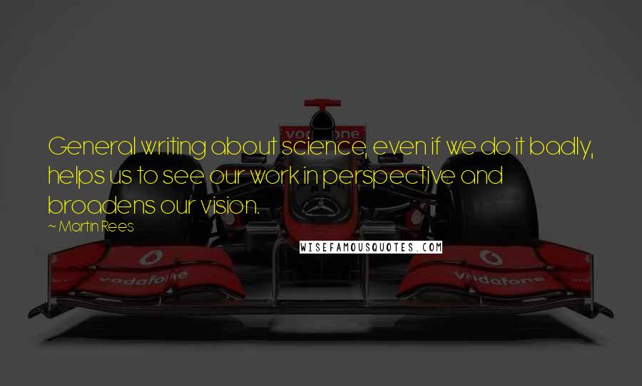 Martin Rees Quotes: General writing about science, even if we do it badly, helps us to see our work in perspective and broadens our vision.