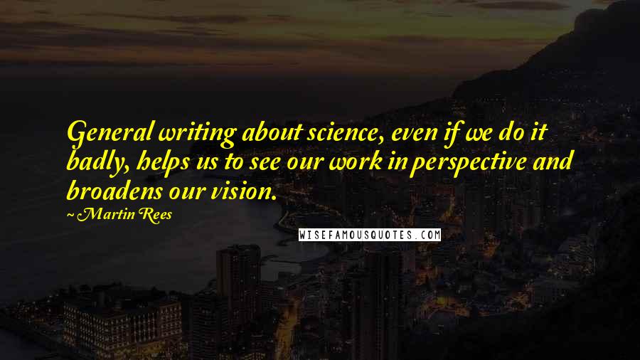 Martin Rees Quotes: General writing about science, even if we do it badly, helps us to see our work in perspective and broadens our vision.