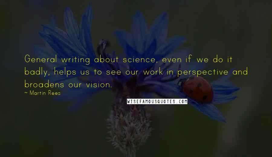 Martin Rees Quotes: General writing about science, even if we do it badly, helps us to see our work in perspective and broadens our vision.