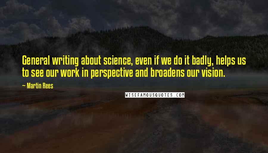 Martin Rees Quotes: General writing about science, even if we do it badly, helps us to see our work in perspective and broadens our vision.