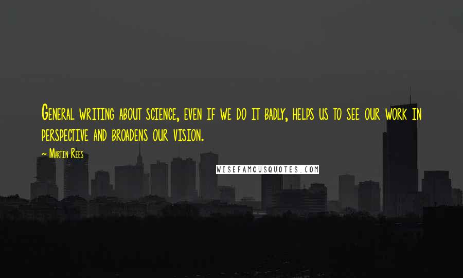 Martin Rees Quotes: General writing about science, even if we do it badly, helps us to see our work in perspective and broadens our vision.