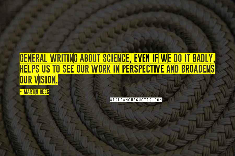 Martin Rees Quotes: General writing about science, even if we do it badly, helps us to see our work in perspective and broadens our vision.