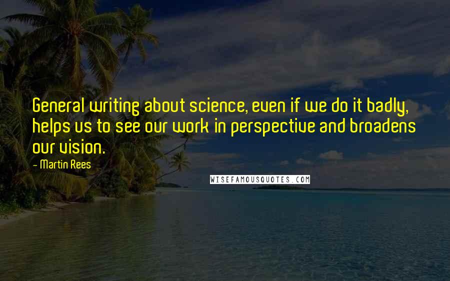 Martin Rees Quotes: General writing about science, even if we do it badly, helps us to see our work in perspective and broadens our vision.