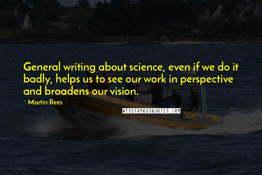 Martin Rees Quotes: General writing about science, even if we do it badly, helps us to see our work in perspective and broadens our vision.