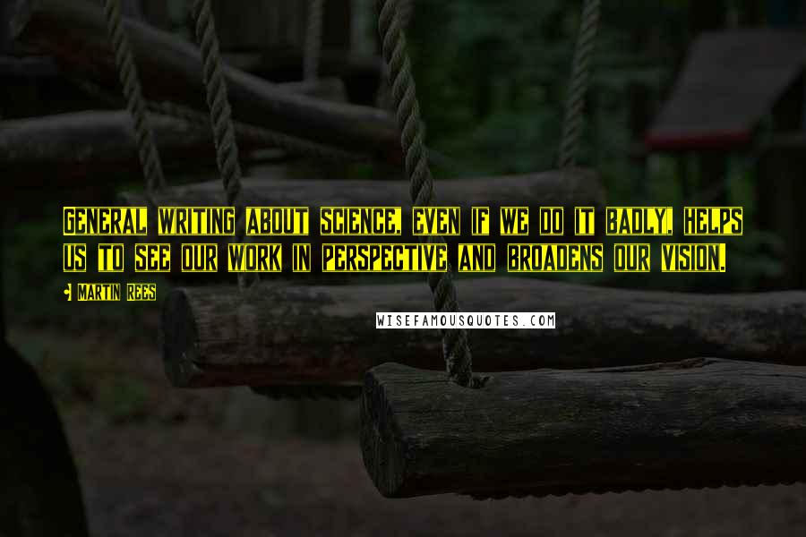 Martin Rees Quotes: General writing about science, even if we do it badly, helps us to see our work in perspective and broadens our vision.