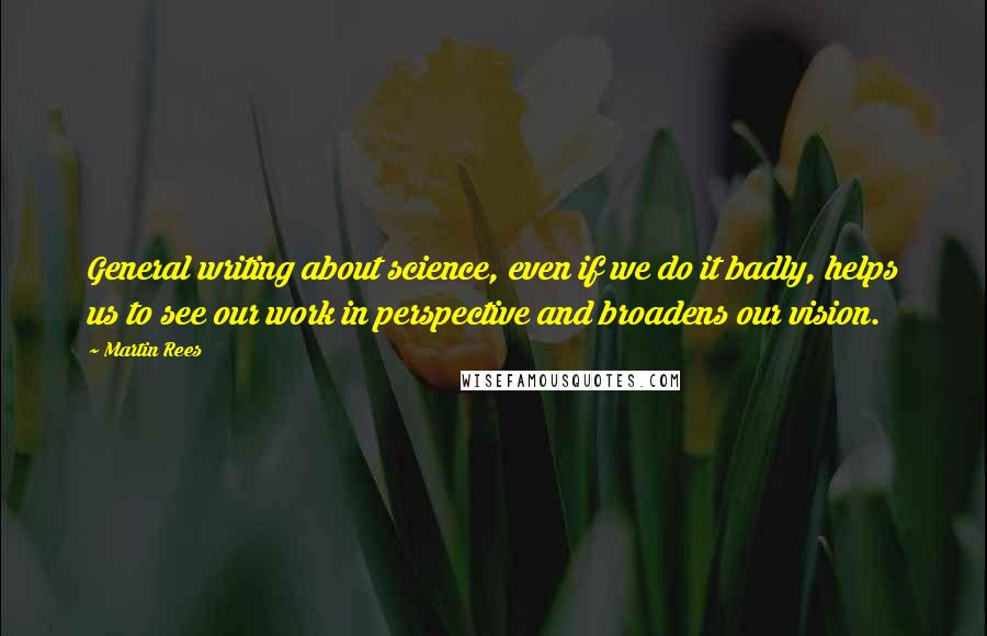 Martin Rees Quotes: General writing about science, even if we do it badly, helps us to see our work in perspective and broadens our vision.