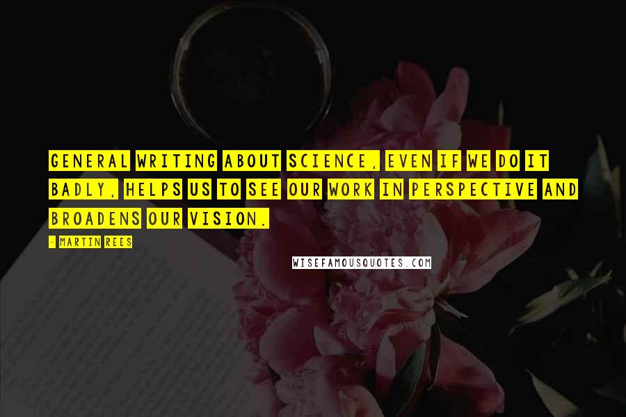 Martin Rees Quotes: General writing about science, even if we do it badly, helps us to see our work in perspective and broadens our vision.