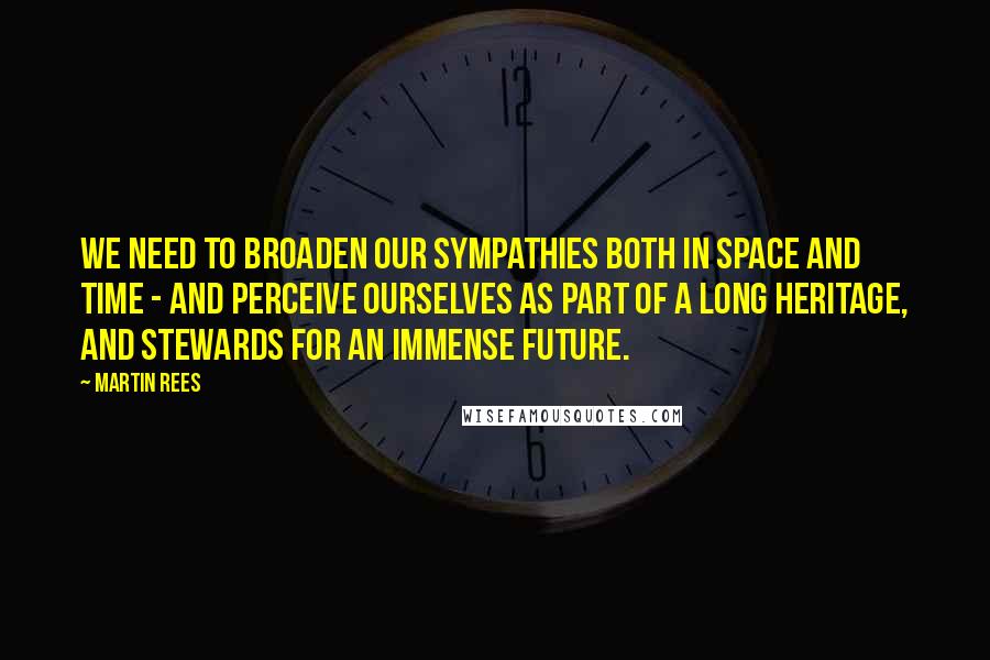Martin Rees Quotes: We need to broaden our sympathies both in space and time - and perceive ourselves as part of a long heritage, and stewards for an immense future.