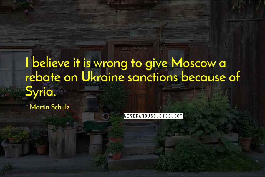 Martin Schulz Quotes: I believe it is wrong to give Moscow a rebate on Ukraine sanctions because of Syria.