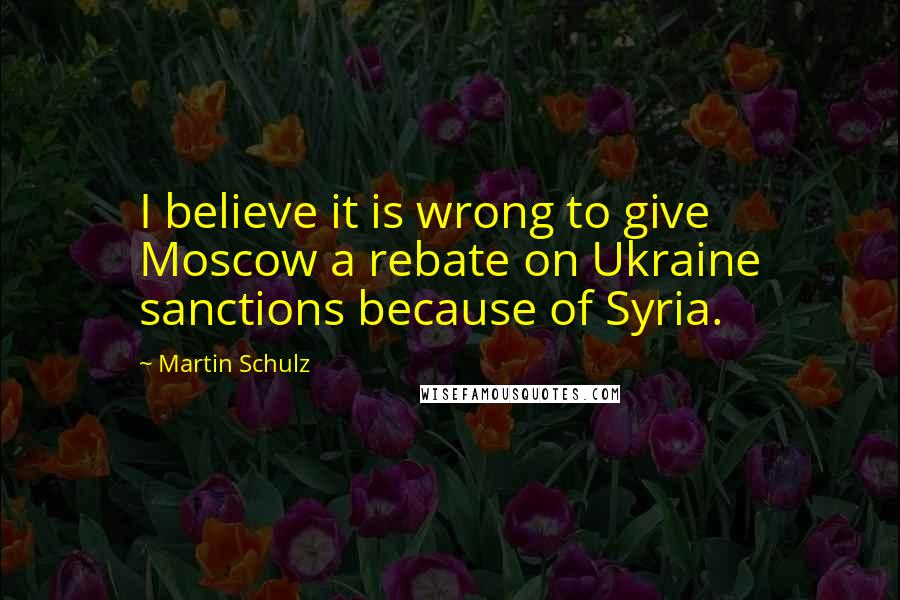 Martin Schulz Quotes: I believe it is wrong to give Moscow a rebate on Ukraine sanctions because of Syria.