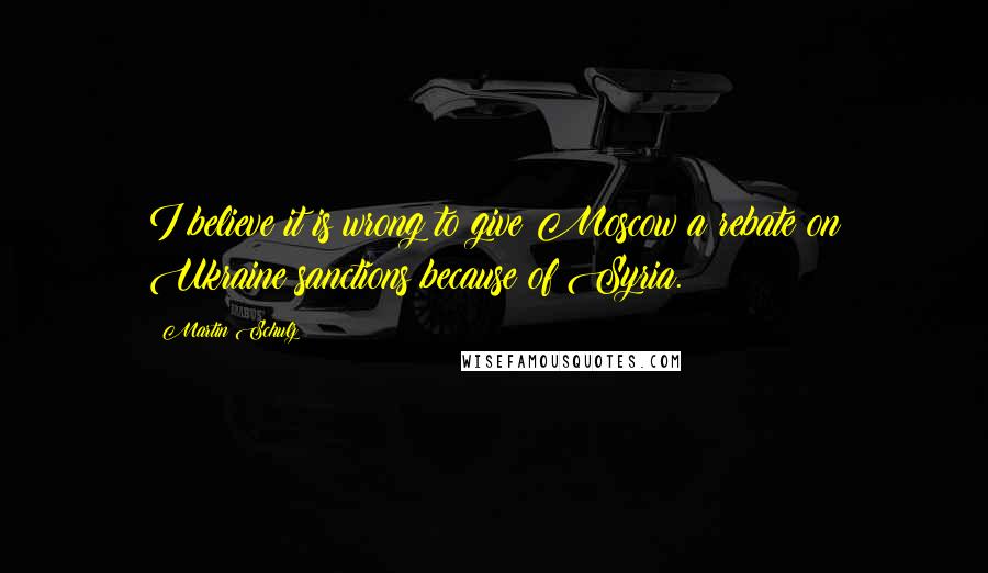Martin Schulz Quotes: I believe it is wrong to give Moscow a rebate on Ukraine sanctions because of Syria.