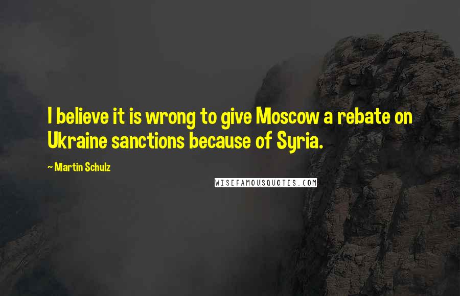 Martin Schulz Quotes: I believe it is wrong to give Moscow a rebate on Ukraine sanctions because of Syria.