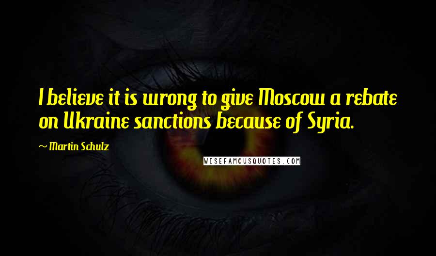 Martin Schulz Quotes: I believe it is wrong to give Moscow a rebate on Ukraine sanctions because of Syria.