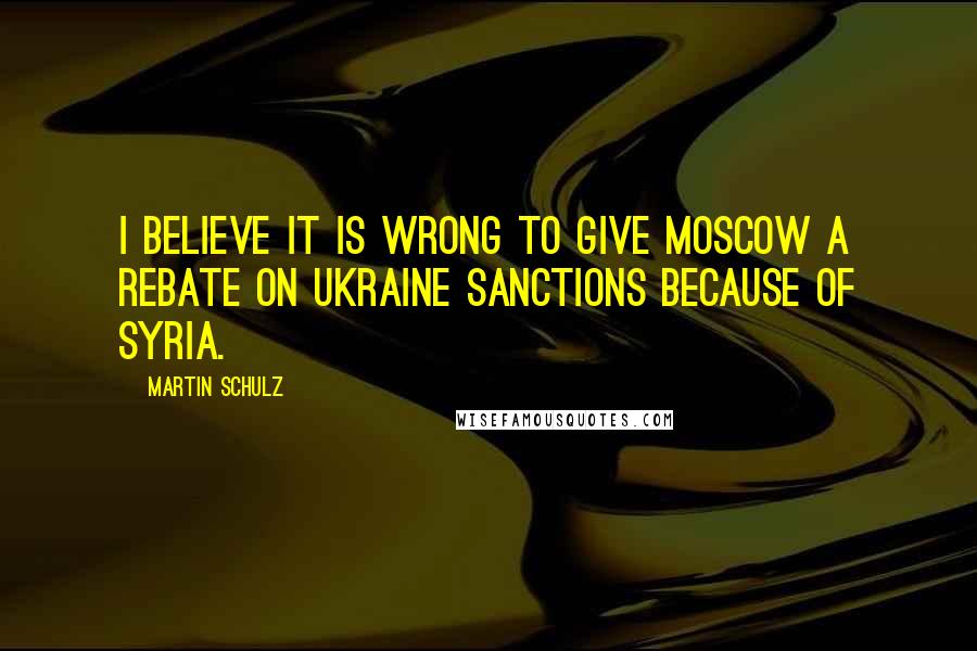 Martin Schulz Quotes: I believe it is wrong to give Moscow a rebate on Ukraine sanctions because of Syria.