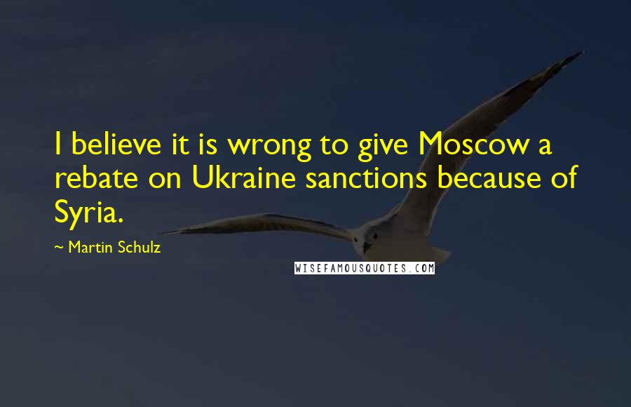 Martin Schulz Quotes: I believe it is wrong to give Moscow a rebate on Ukraine sanctions because of Syria.