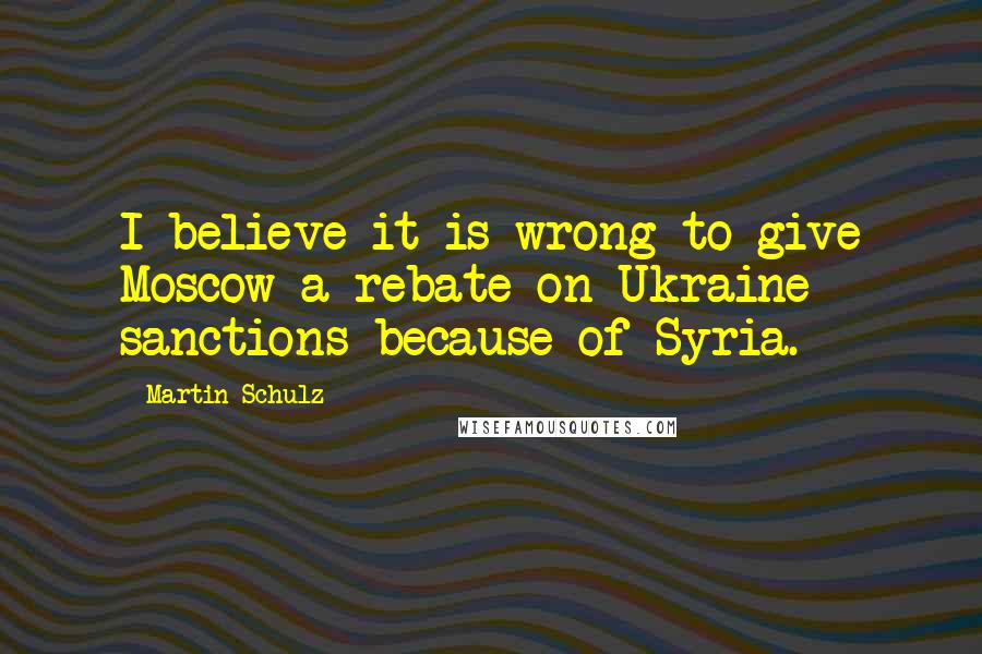 Martin Schulz Quotes: I believe it is wrong to give Moscow a rebate on Ukraine sanctions because of Syria.