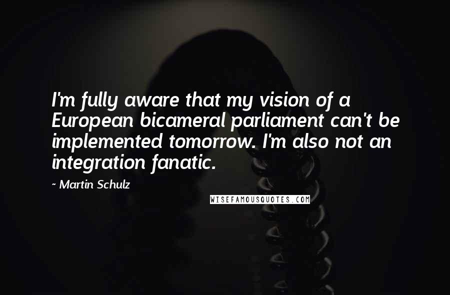 Martin Schulz Quotes: I'm fully aware that my vision of a European bicameral parliament can't be implemented tomorrow. I'm also not an integration fanatic.