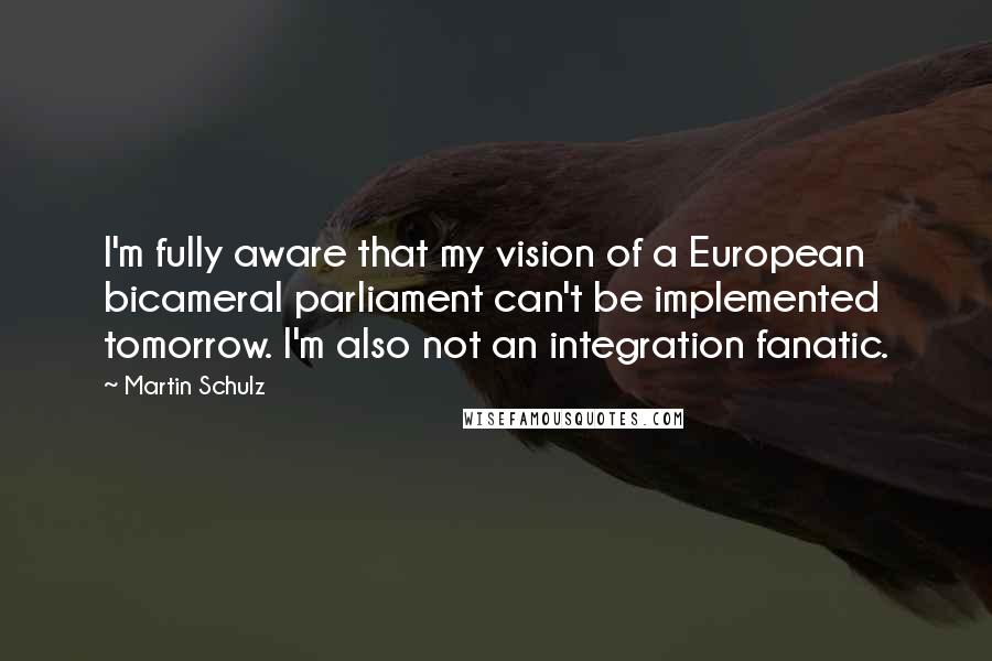 Martin Schulz Quotes: I'm fully aware that my vision of a European bicameral parliament can't be implemented tomorrow. I'm also not an integration fanatic.