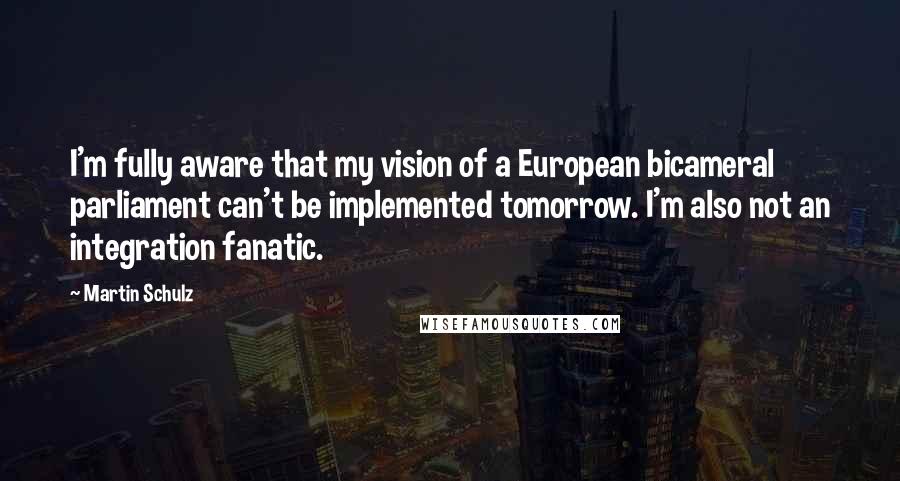 Martin Schulz Quotes: I'm fully aware that my vision of a European bicameral parliament can't be implemented tomorrow. I'm also not an integration fanatic.