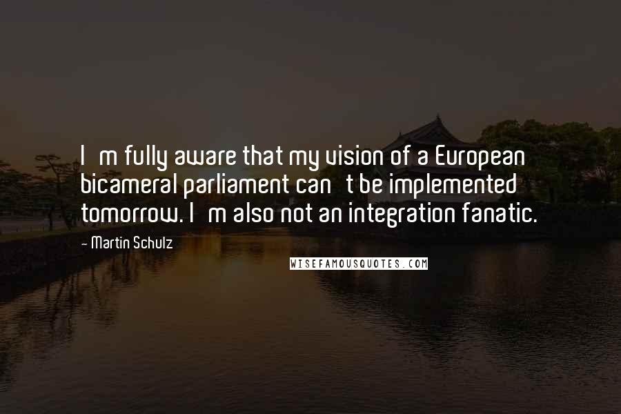 Martin Schulz Quotes: I'm fully aware that my vision of a European bicameral parliament can't be implemented tomorrow. I'm also not an integration fanatic.