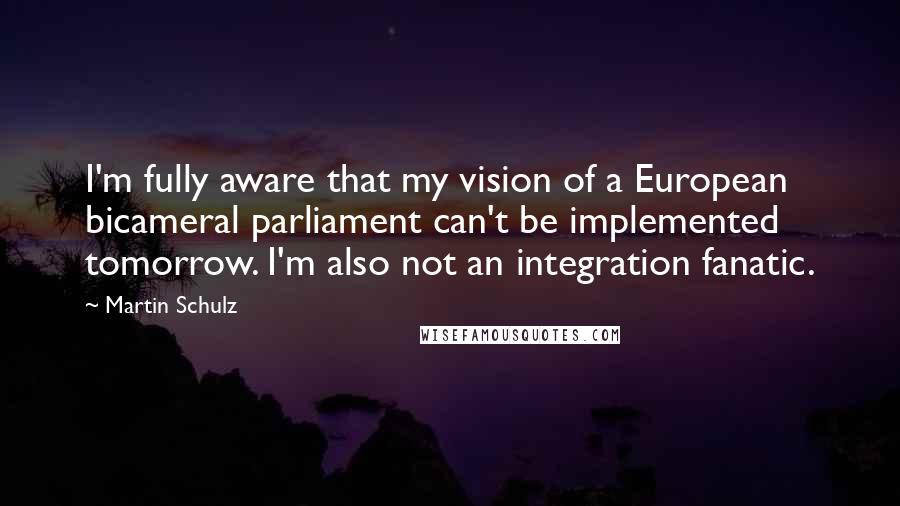 Martin Schulz Quotes: I'm fully aware that my vision of a European bicameral parliament can't be implemented tomorrow. I'm also not an integration fanatic.