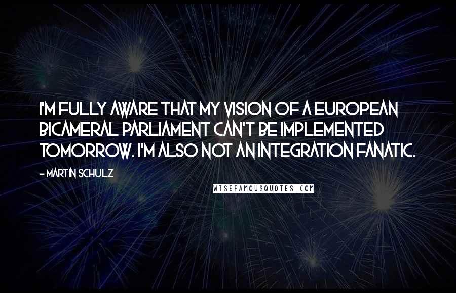 Martin Schulz Quotes: I'm fully aware that my vision of a European bicameral parliament can't be implemented tomorrow. I'm also not an integration fanatic.