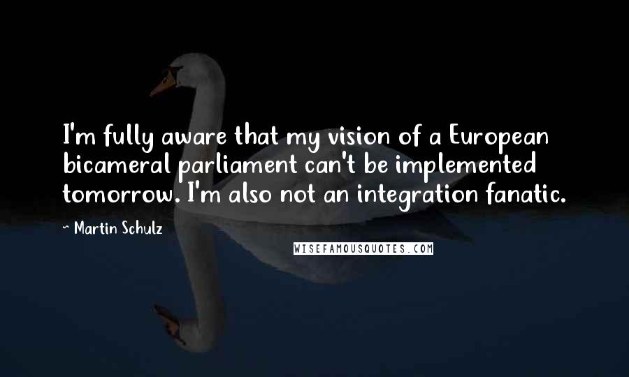 Martin Schulz Quotes: I'm fully aware that my vision of a European bicameral parliament can't be implemented tomorrow. I'm also not an integration fanatic.