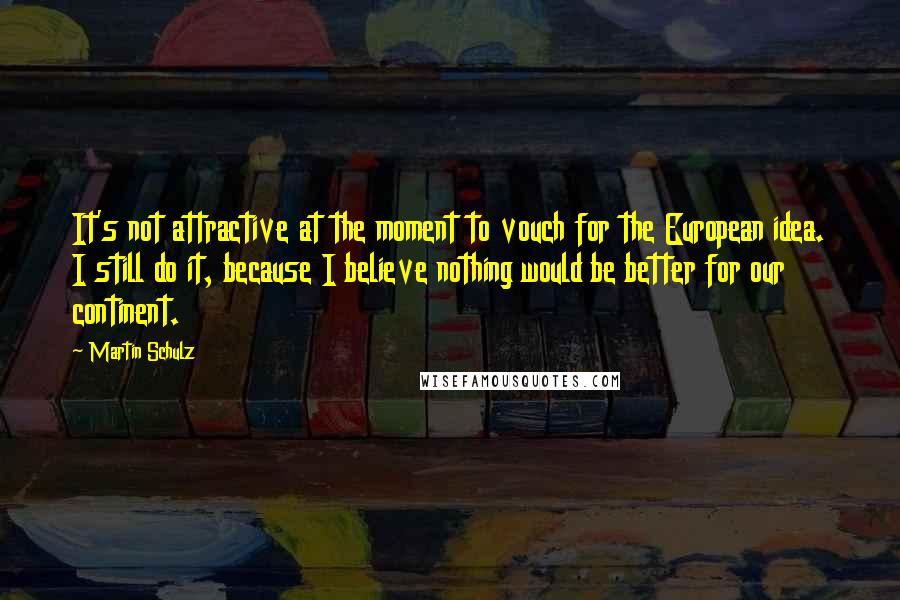 Martin Schulz Quotes: It's not attractive at the moment to vouch for the European idea. I still do it, because I believe nothing would be better for our continent.