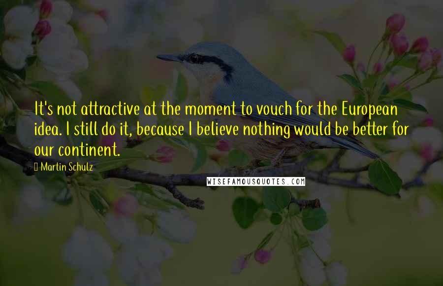 Martin Schulz Quotes: It's not attractive at the moment to vouch for the European idea. I still do it, because I believe nothing would be better for our continent.