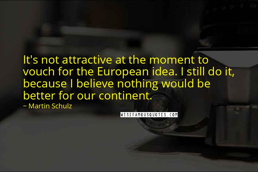 Martin Schulz Quotes: It's not attractive at the moment to vouch for the European idea. I still do it, because I believe nothing would be better for our continent.