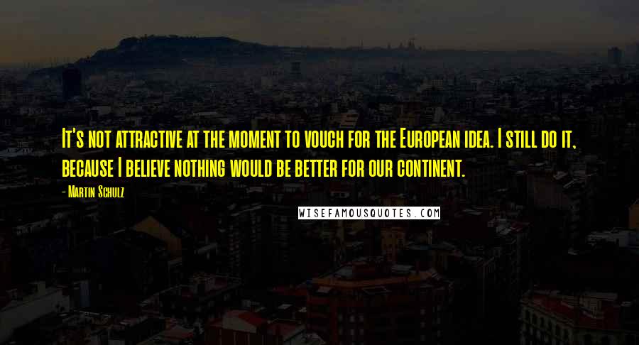 Martin Schulz Quotes: It's not attractive at the moment to vouch for the European idea. I still do it, because I believe nothing would be better for our continent.