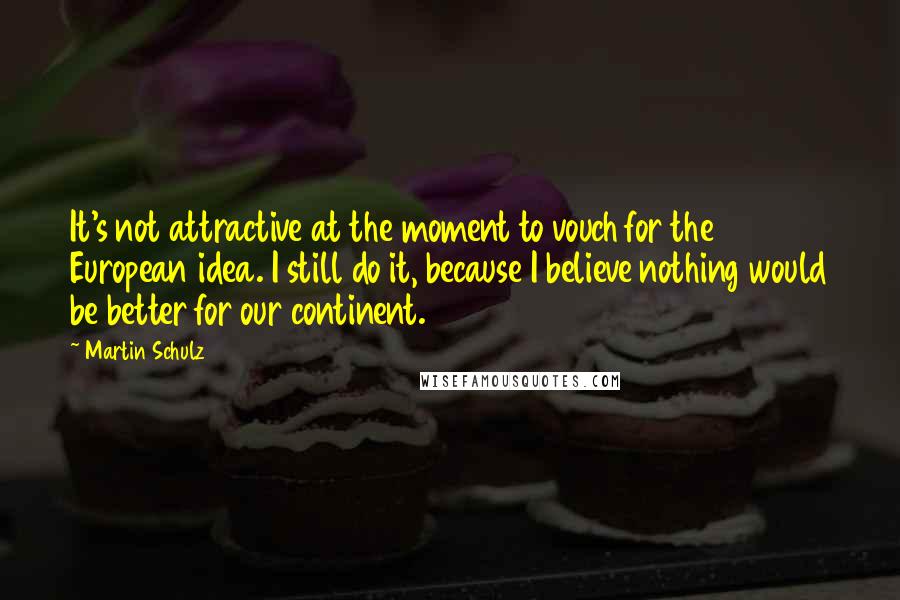 Martin Schulz Quotes: It's not attractive at the moment to vouch for the European idea. I still do it, because I believe nothing would be better for our continent.