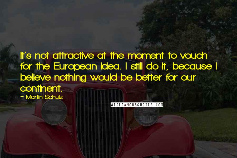 Martin Schulz Quotes: It's not attractive at the moment to vouch for the European idea. I still do it, because I believe nothing would be better for our continent.