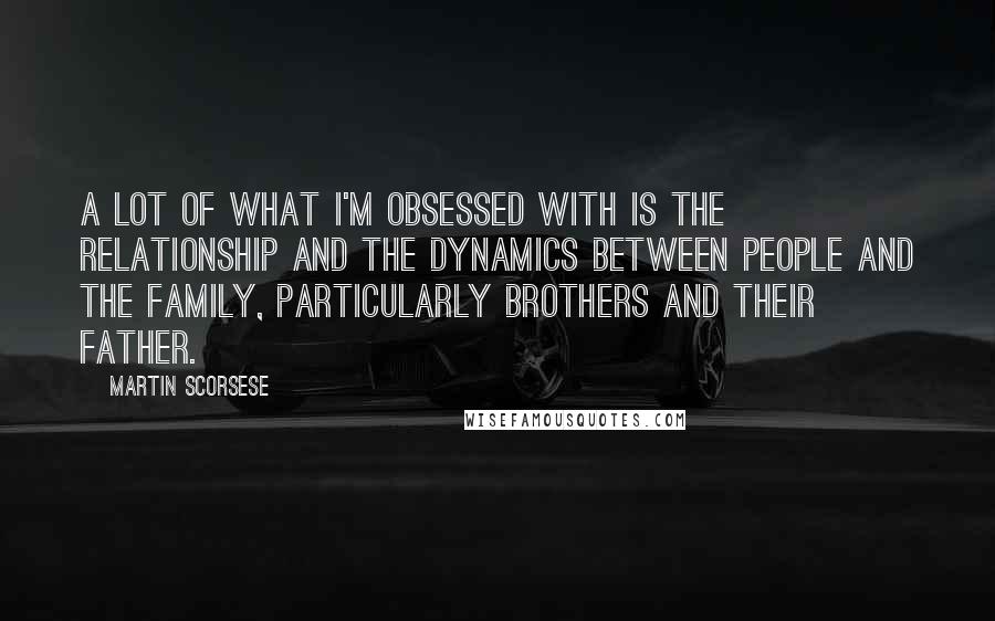 Martin Scorsese Quotes: A lot of what I'm obsessed with is the relationship and the dynamics between people and the family, particularly brothers and their father.