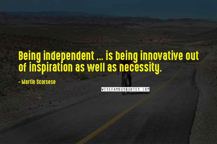 Martin Scorsese Quotes: Being independent ... is being innovative out of inspiration as well as necessity.