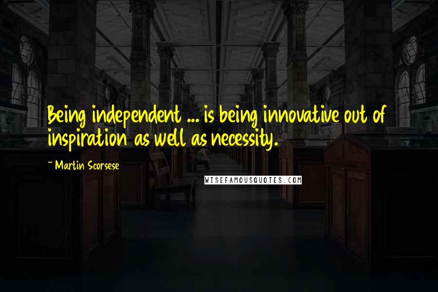 Martin Scorsese Quotes: Being independent ... is being innovative out of inspiration as well as necessity.