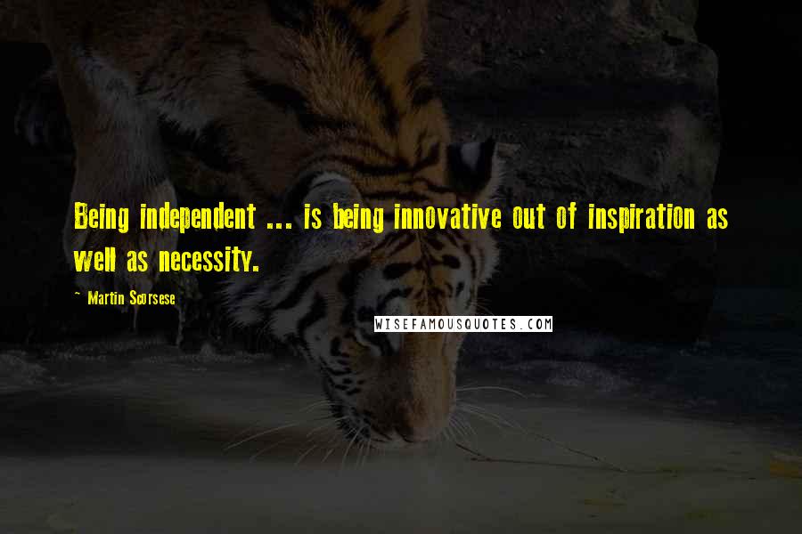 Martin Scorsese Quotes: Being independent ... is being innovative out of inspiration as well as necessity.