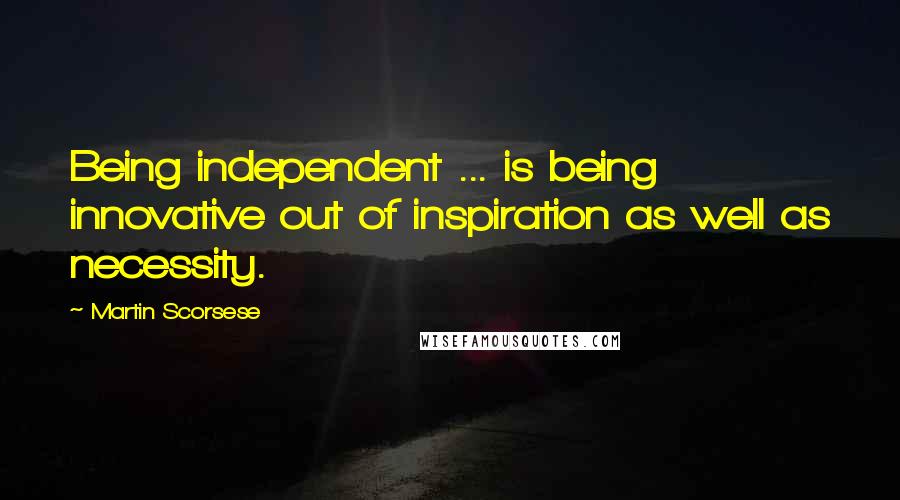 Martin Scorsese Quotes: Being independent ... is being innovative out of inspiration as well as necessity.