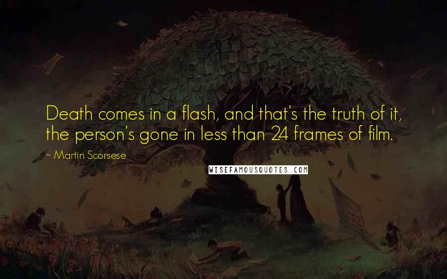 Martin Scorsese Quotes: Death comes in a flash, and that's the truth of it, the person's gone in less than 24 frames of film.