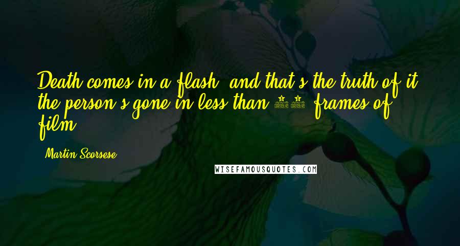 Martin Scorsese Quotes: Death comes in a flash, and that's the truth of it, the person's gone in less than 24 frames of film.